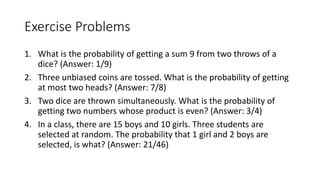 Exercise Problems
1. What is the probability of getting a sum 9 from two throws of a
dice? (Answer: 1/9)
2. Three unbiased coins are tossed. What is the probability of getting
at most two heads? (Answer: 7/8)
3. Two dice are thrown simultaneously. What is the probability of
getting two numbers whose product is even? (Answer: 3/4)
4. In a class, there are 15 boys and 10 girls. Three students are
selected at random. The probability that 1 girl and 2 boys are
selected, is what? (Answer: 21/46)
 