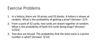 Exercise Problems
1. In a lottery, there are 10 prizes and 25 blanks. A lottery is drawn at
random. What is the probability of getting a prize? (Answer: 2/7)
2. From a pack of 52 cards, two cards are drawn together at random.
What is the probability of both the cards being kings? (Answer:
1/221)
3. Two dice are tossed. The probability that the total score is a prime
number is what? (Answer: 5/12)
 