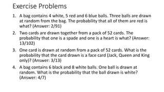 Exercise Problems
1. A bag contains 4 white, 5 red and 6 blue balls. Three balls are drawn
at random from the bag. The probability that all of them are red is
what? (Answer: 2/91)
2. Two cards are drawn together from a pack of 52 cards. The
probability that one is a spade and one is a heart is what? (Answer:
13/102)
3. One card is drawn at random from a pack of 52 cards. What is the
probability that the card drawn is a face card (Jack, Queen and King
only)? (Answer: 3/13)
4. A bag contains 6 black and 8 white balls. One ball is drawn at
random. What is the probability that the ball drawn is white?
(Answer: 4/7)
 