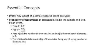 Essential Concepts
• Event: Any subset of a sample space is called an event.
• Probability of Occurrence of an Event: Let S be the sample and let E
be an event.
• Then 𝐸 ⊆ 𝑆
• 𝑃 𝐸 =
𝑛(𝐸)
𝑛(𝑆)
• Here n(E) is the number of elements in E and n(s) is the number of elements
in S.
• The n(X) is called the cardinality of X which is a fancy way of saying number of
elements in X.
 