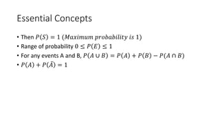 Essential Concepts
• Then 𝑃 𝑆 = 1 (𝑀𝑎𝑥𝑖𝑚𝑢𝑚 𝑝𝑟𝑜𝑏𝑎𝑏𝑖𝑙𝑖𝑡𝑦 𝑖𝑠 1)
• Range of probability 0 ≤ 𝑃 𝐸 ≤ 1
• For any events A and B, 𝑃 𝐴 ∪ 𝐵 = 𝑃 𝐴 + 𝑃 𝐵 − 𝑃(𝐴 ∩ 𝐵)
• 𝑃 𝐴 + 𝑃 𝐴 = 1
 