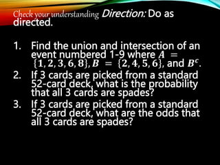 Check your understanding Direction: Do as
directed.
1. Find the union and intersection of an
event numbered 1-9 where 𝑨 =
𝟏, 𝟐, 𝟑, 𝟔, 𝟖 , 𝑩 = 𝟐, 𝟒, 𝟓, 𝟔 , and 𝑩𝒄
.
2. If 3 cards are picked from a standard
52-card deck, what is the probability
that all 3 cards are spades?
3. If 3 cards are picked from a standard
52-card deck, what are the odds that
all 3 cards are spades?
 