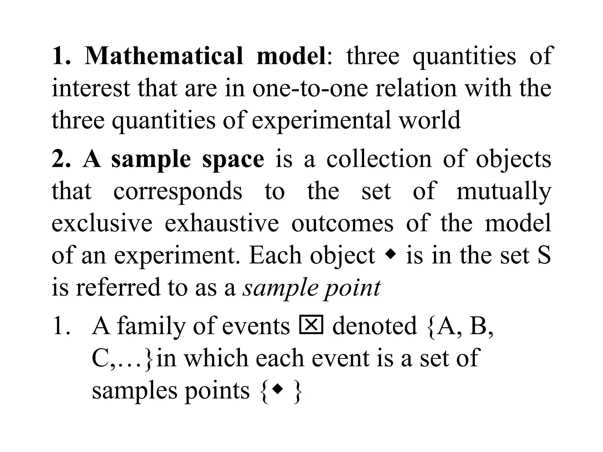 1. Mathematical model: three quantities of
interest that are in one-to-one relation with the
three quantities of experimental world
2. A sample space is a collection of objects
that corresponds to the set of mutually
exclusive exhaustive outcomes of the model
of an experiment. Each object  is in the set S
is referred to as a sample point
1. A family of events  denoted {A, B,
C,…}in which each event is a set of
samples points { }
 