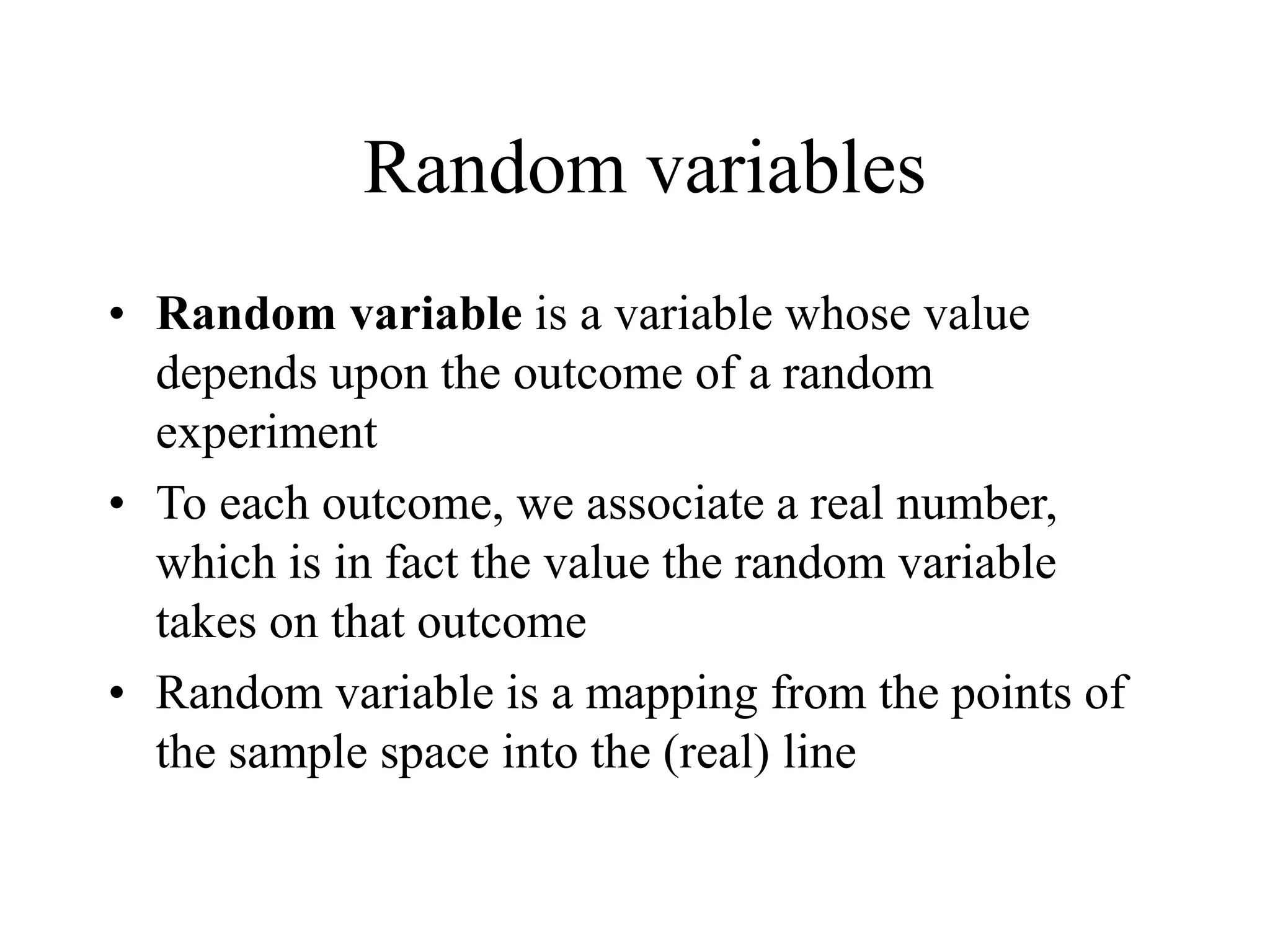 Random variables
• Random variable is a variable whose value
depends upon the outcome of a random
experiment
• To each outcome, we associate a real number,
which is in fact the value the random variable
takes on that outcome
• Random variable is a mapping from the points of
the sample space into the (real) line
 