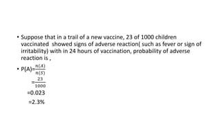 • Suppose that in a trail of a new vaccine, 23 of 1000 children
vaccinated showed signs of adverse reaction( such as fever or sign of
irritability) with in 24 hours of vaccination, probability of adverse
reaction is ,
• P(A)=
𝑛(𝐴)
𝑛(𝑆)
=
23
1000
=0.023
=2.3%
 