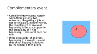 Complementary event
• Complementary events happen
when there are only two
outcomes, like getting a job, or
not getting a job. In other words,
the complement of an event
happening is the exact opposite:
the probability of it not
happening. It rains or it does not
rain.
• If the probability of an event
happening in a sample is p and
that of not happing is denotes
by the symbol q then p+q=1
 