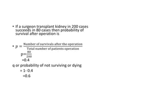 • If a surgeon transplant kidney in 200 cases
succeeds in 80 cases then probability of
survival after operation is
• 𝑝 =
Number of survivals after the operation
Total number of patients operation
p=
80
200
=0.4
q or probability of not surviving or dying
= 1- 0.4
=0.6
 