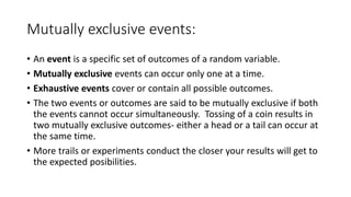 Mutually exclusive events:
• An event is a specific set of outcomes of a random variable.
• Mutually exclusive events can occur only one at a time.
• Exhaustive events cover or contain all possible outcomes.
• The two events or outcomes are said to be mutually exclusive if both
the events cannot occur simultaneously. Tossing of a coin results in
two mutually exclusive outcomes- either a head or a tail can occur at
the same time.
• More trails or experiments conduct the closer your results will get to
the expected posibilities.
 