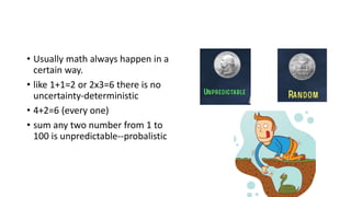 • Usually math always happen in a
certain way.
• like 1+1=2 or 2x3=6 there is no
uncertainty-deterministic
• 4+2=6 (every one)
• sum any two number from 1 to
100 is unpredictable--probalistic
 