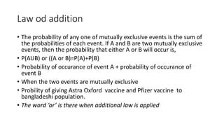 Law od addition
• The probability of any one of mutually exclusive events is the sum of
the probabilities of each event. If A and B are two mutually exclusive
events, then the probability that either A or B will occur is,
• P(AUB) or ((A or B)=P(A)+P(B)
• Probability of occurance of event A + probability of occurance of
event B
• When the two events are mutually exclusive
• Probility of giving Astra Oxford vaccine and Pfizer vaccine to
bangladeshi population.
• The word ‘or’ is there when additional law is applied
 