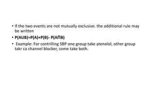 • If the two events are not mutually exclusive. the additional rule may
be written
• P(AUB)=P(A)+P(B)- P(AՈB)
• Example: For contrilling SBP one group take atenolol, other group
takr ca channel blocker, some take both.
 