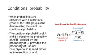 Conditional probability
• When probabilities are
calculated with a subset of a
group of the total group as the
denominator, the result is a
conditional probability.
• The conditional probability of A
and B is equal to the probability
of AՈB divided by the
probability of B, provided the
probability of B is not
zero.Symbol Ո is read either
as intersection or and.
 