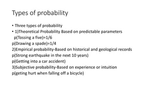 Types of probability
• Three types of probability
• 1)Theoretical Probability Based on predictable parameters
p(Tossing a five)=1/6
p(Drawing a spade)=1/4
2)Empirical probability-Based on historical and geological records
p(Strong earthquake in the next 10 years)
p(Getting into a car accident)
3)Subjective probability-Based on experience or intuition
p(geting hurt when falling off a bicycle)
 