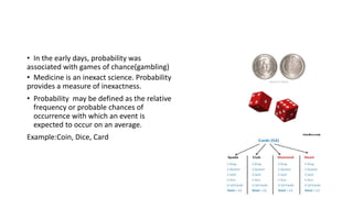 • In the early days, probability was
associated with games of chance(gambling)
• Medicine is an inexact science. Probability
provides a measure of inexactness.
• Probability may be defined as the relative
frequency or probable chances of
occurrence with which an event is
expected to occur on an average.
Example:Coin, Dice, Card
 