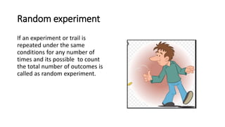 Random experiment
If an experiment or trail is
repeated under the same
conditions for any number of
times and its possible to count
the total number of outcomes is
called as random experiment.
 