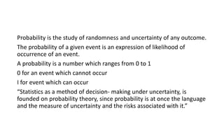 Probability is the study of randomness and uncertainty of any outcome.
The probability of a given event is an expression of likelihood of
occurrence of an event.
A probability is a number which ranges from 0 to 1
0 for an event which cannot occur
I for event which can occur
“Statistics as a method of decision- making under uncertainty, is
founded on probability theory, since probability is at once the language
and the measure of uncertainty and the risks associated with it.”
 