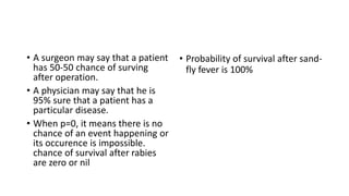 • A surgeon may say that a patient
has 50-50 chance of surving
after operation.
• A physician may say that he is
95% sure that a patient has a
particular disease.
• When p=0, it means there is no
chance of an event happening or
its occurence is impossible.
chance of survival after rabies
are zero or nil
• Probability of survival after sand-
fly fever is 100%
 