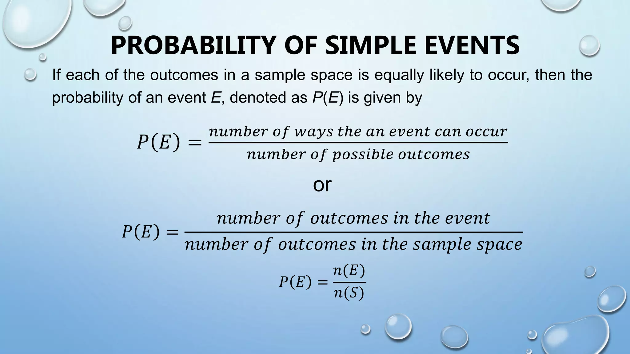 PROBABILITY OF SIMPLE EVENTS
If each of the outcomes in a sample space is equally likely to occur, then the
probability of an event E, denoted as P(E) is given by
𝑃 𝐸 =
𝑛𝑢𝑚𝑏𝑒𝑟 𝑜𝑓 𝑤𝑎𝑦𝑠 𝑡ℎ𝑒 𝑎𝑛 𝑒𝑣𝑒𝑛𝑡 𝑐𝑎𝑛 𝑜𝑐𝑐𝑢𝑟
𝑛𝑢𝑚𝑏𝑒𝑟 𝑜𝑓 𝑝𝑜𝑠𝑠𝑖𝑏𝑙𝑒 𝑜𝑢𝑡𝑐𝑜𝑚𝑒𝑠
or
𝑃 𝐸 =
𝑛𝑢𝑚𝑏𝑒𝑟 𝑜𝑓 𝑜𝑢𝑡𝑐𝑜𝑚𝑒𝑠 𝑖𝑛 𝑡ℎ𝑒 𝑒𝑣𝑒𝑛𝑡
𝑛𝑢𝑚𝑏𝑒𝑟 𝑜𝑓 𝑜𝑢𝑡𝑐𝑜𝑚𝑒𝑠 𝑖𝑛 𝑡ℎ𝑒 𝑠𝑎𝑚𝑝𝑙𝑒 𝑠𝑝𝑎𝑐𝑒
𝑃 𝐸 =
𝑛(𝐸)
𝑛(𝑆)
 