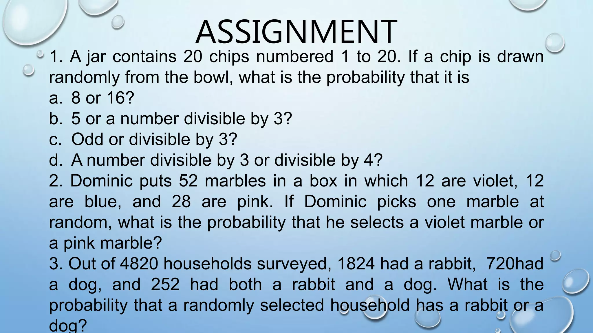 ASSIGNMENT
1. A jar contains 20 chips numbered 1 to 20. If a chip is drawn
randomly from the bowl, what is the probability that it is
a. 8 or 16?
b. 5 or a number divisible by 3?
c. Odd or divisible by 3?
d. A number divisible by 3 or divisible by 4?
2. Dominic puts 52 marbles in a box in which 12 are violet, 12
are blue, and 28 are pink. If Dominic picks one marble at
random, what is the probability that he selects a violet marble or
a pink marble?
3. Out of 4820 households surveyed, 1824 had a rabbit, 720had
a dog, and 252 had both a rabbit and a dog. What is the
probability that a randomly selected household has a rabbit or a
dog?
 