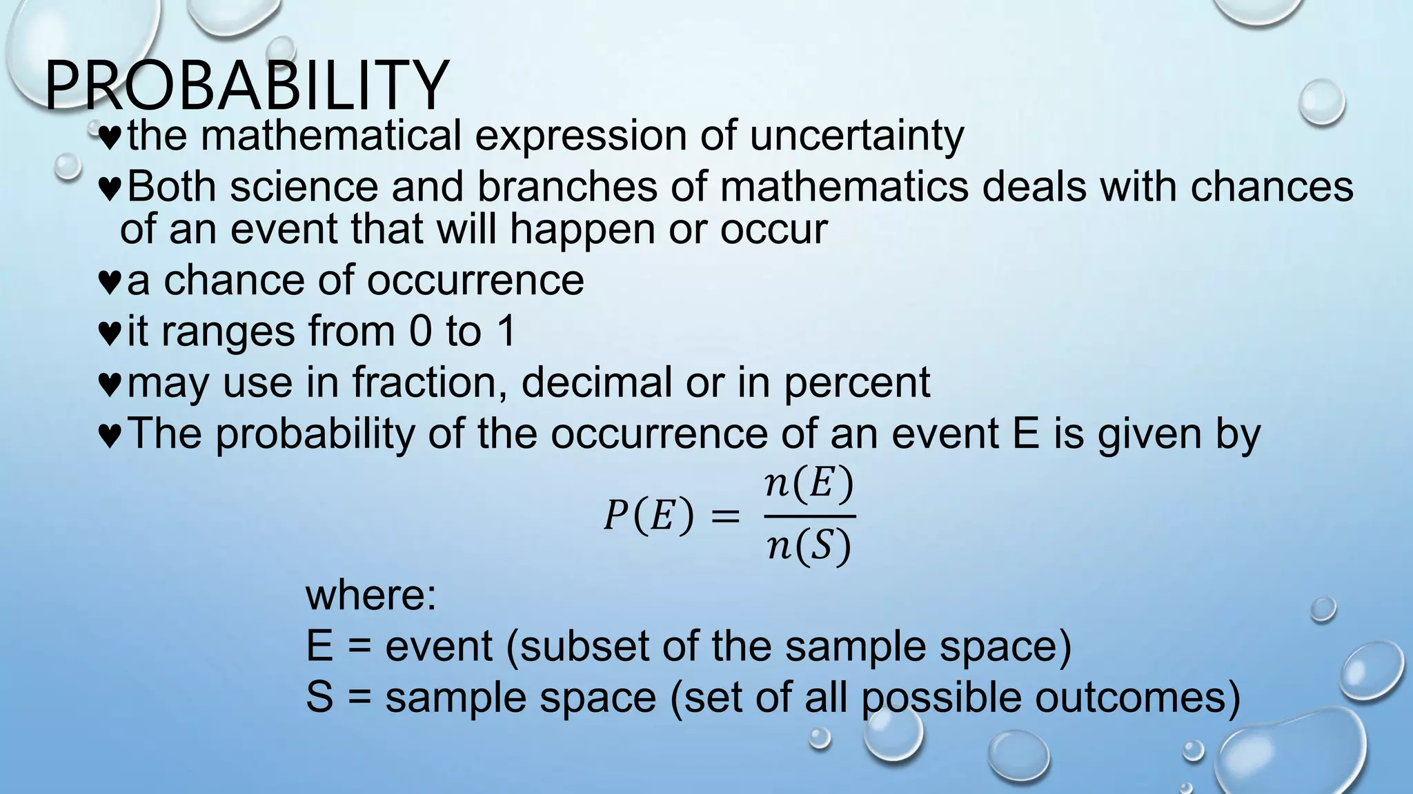 PROBABILITY
the mathematical expression of uncertainty
Both science and branches of mathematics deals with chances
of an event that will happen or occur
a chance of occurrence
it ranges from 0 to 1
may use in fraction, decimal or in percent
The probability of the occurrence of an event E is given by
𝑃 𝐸 =
𝑛(𝐸)
𝑛(𝑆)
where:
E = event (subset of the sample space)
S = sample space (set of all possible outcomes)
 