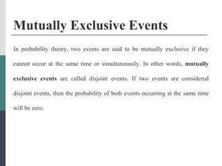 Mutually Exclusive Events
In probability theory, two events are said to be mutually exclusive if they
cannot occur at the same time or simultaneously. In other words, mutually
exclusive events are called disjoint events. If two events are considered
disjoint events, then the probability of both events occurring at the same time
will be zero.
 