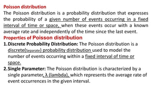 Poisson distribution
The Poisson distribution is a probability distribution that expresses
the probability of a given number of events occurring in a fixed
interval of time or space, when these events occur with a known
average rate and independently of the time since the last event.
Properties of Poisson distribution
1.Discrete Probability Distribution: The Poisson distribution is a
discrete(Separate) probability distribution used to model the
number of events occurring within a fixed interval of time or
space.
2.Single Parameter: The Poisson distribution is characterized by a
single parameter, λ (lambda), which represents the average rate of
event occurrences in the given interval.
 