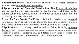 3.Independent Events: The occurrence of events in a Poisson process is
assumed to be independent of one another.
4.Approximation of Binomial Distribution: The Poisson distribution
can be used as an approximation to the binomial distribution under
certain conditions, such as when the number of trials is large and the
probability of success is small.
5.Used for Rare Events: The Poisson distribution is often used to model
rare events, such as the number of arrivals at a service point in a given
time period or the number of radioactive decay events in a sample.
6.Applications: It is widely used in various fields, including queuing
theory (branch of applied mathematics that studies the behavior of queues or waiting lines),
reliability analysis, epidemiology, and telecommunications, where the
occurrence of events can be modeled as a random process.
 
