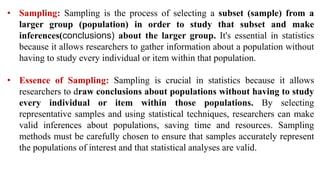 • Sampling: Sampling is the process of selecting a subset (sample) from a
larger group (population) in order to study that subset and make
inferences(conclusions) about the larger group. It's essential in statistics
because it allows researchers to gather information about a population without
having to study every individual or item within that population.
• Essence of Sampling: Sampling is crucial in statistics because it allows
researchers to draw conclusions about populations without having to study
every individual or item within those populations. By selecting
representative samples and using statistical techniques, researchers can make
valid inferences about populations, saving time and resources. Sampling
methods must be carefully chosen to ensure that samples accurately represent
the populations of interest and that statistical analyses are valid.
 