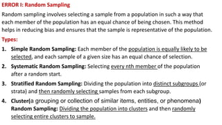 ERROR I: Random Sampling
Random sampling involves selecting a sample from a population in such a way that
each member of the population has an equal chance of being chosen. This method
helps in reducing bias and ensures that the sample is representative of the population.
Types:
1. Simple Random Sampling: Each member of the population is equally likely to be
selected, and each sample of a given size has an equal chance of selection.
2. Systematic Random Sampling: Selecting every nth member of the population
after a random start.
3. Stratified Random Sampling: Dividing the population into distinct subgroups (or
strata) and then randomly selecting samples from each subgroup.
4. Cluster(a grouping or collection of similar items, entities, or phenomena)
Random Sampling: Dividing the population into clusters and then randomly
selecting entire clusters to sample.
 