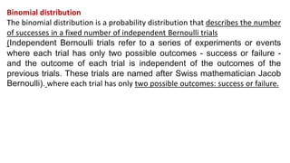 Binomial distribution
The binomial distribution is a probability distribution that describes the number
of successes in a fixed number of independent Bernoulli trials
(Independent Bernoulli trials refer to a series of experiments or events
where each trial has only two possible outcomes - success or failure -
and the outcome of each trial is independent of the outcomes of the
previous trials. These trials are named after Swiss mathematician Jacob
Bernoulli). where each trial has only two possible outcomes: success or failure.
 