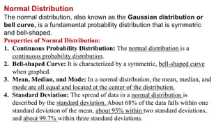 Normal Distribution
The normal distribution, also known as the Gaussian distribution or
bell curve, is a fundamental probability distribution that is symmetric
and bell-shaped.
Properties of Normal Distribution:
1. Continuous Probability Distribution: The normal distribution is a
continuous probability distribution.
2. Bell-shaped Curve: It is characterized by a symmetric, bell-shaped curve
when graphed.
3. Mean, Median, and Mode: In a normal distribution, the mean, median, and
mode are all equal and located at the center of the distribution.
4. Standard Deviation: The spread of data in a normal distribution is
described by the standard deviation. About 68% of the data falls within one
standard deviation of the mean, about 95% within two standard deviations,
and about 99.7% within three standard deviations.
 
