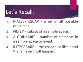 Let`s Recall:
1. MALSEP ESCAP - a set of all possible
outcomes
2. NETEV - subset of a sample space.
3. ALCDINYARIT – number of elements in
a sample space or event.
4. ILITPYOBARB – the chance or likelihood
that an event will happen.
 