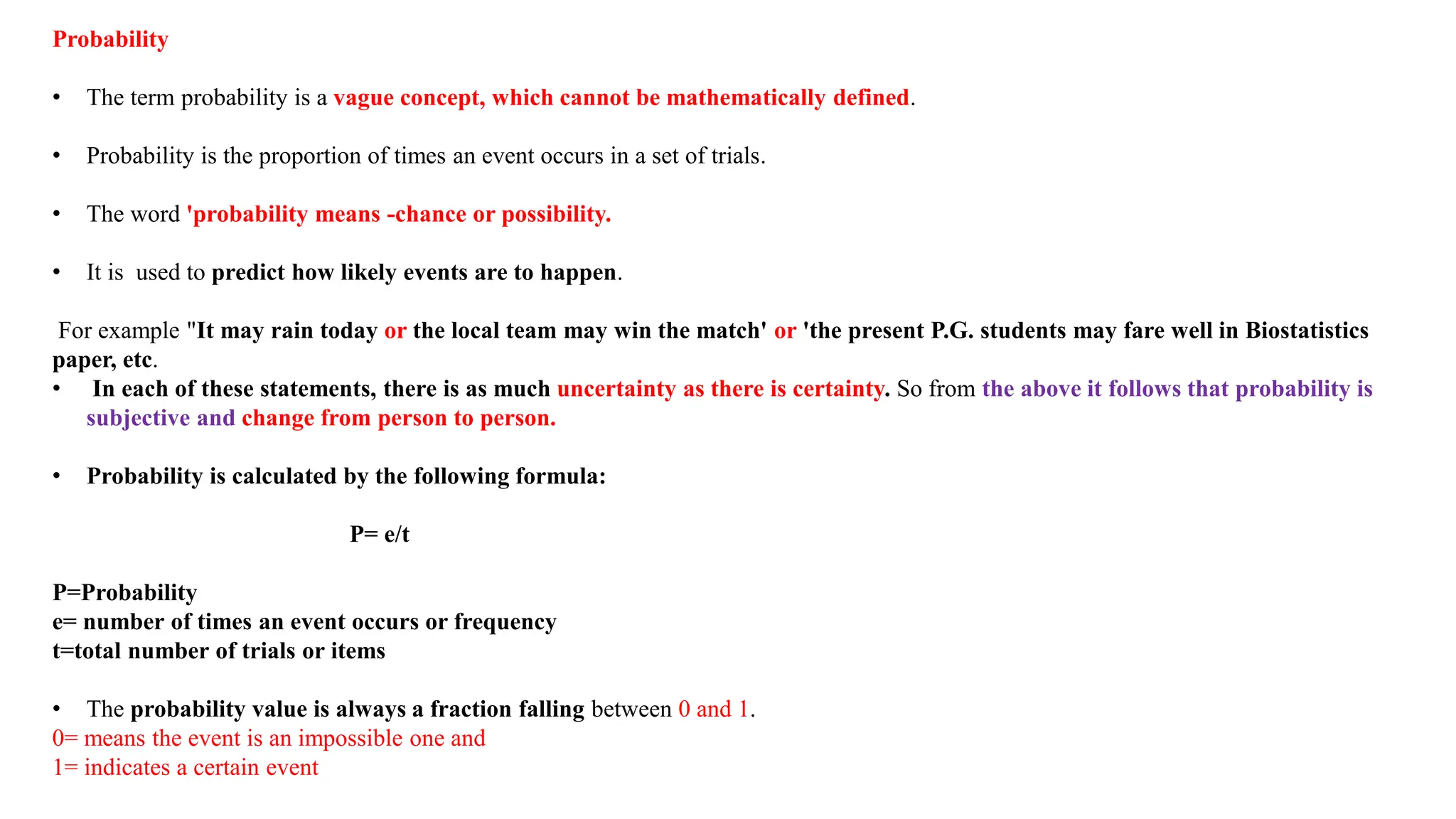 Probability
• The term probability is a vague concept, which cannot be mathematically defined.
• Probability is the proportion of times an event occurs in a set of trials.
• The word 'probability means -chance or possibility.
• It is used to predict how likely events are to happen.
For example "It may rain today or the local team may win the match' or 'the present P.G. students may fare well in Biostatistics
paper, etc.
• In each of these statements, there is as much uncertainty as there is certainty. So from the above it follows that probability is
subjective and change from person to person.
• Probability is calculated by the following formula:
P= e/t
P=Probability
e= number of times an event occurs or frequency
t=total number of trials or items
• The probability value is always a fraction falling between 0 and 1.
0= means the event is an impossible one and
1= indicates a certain event
 