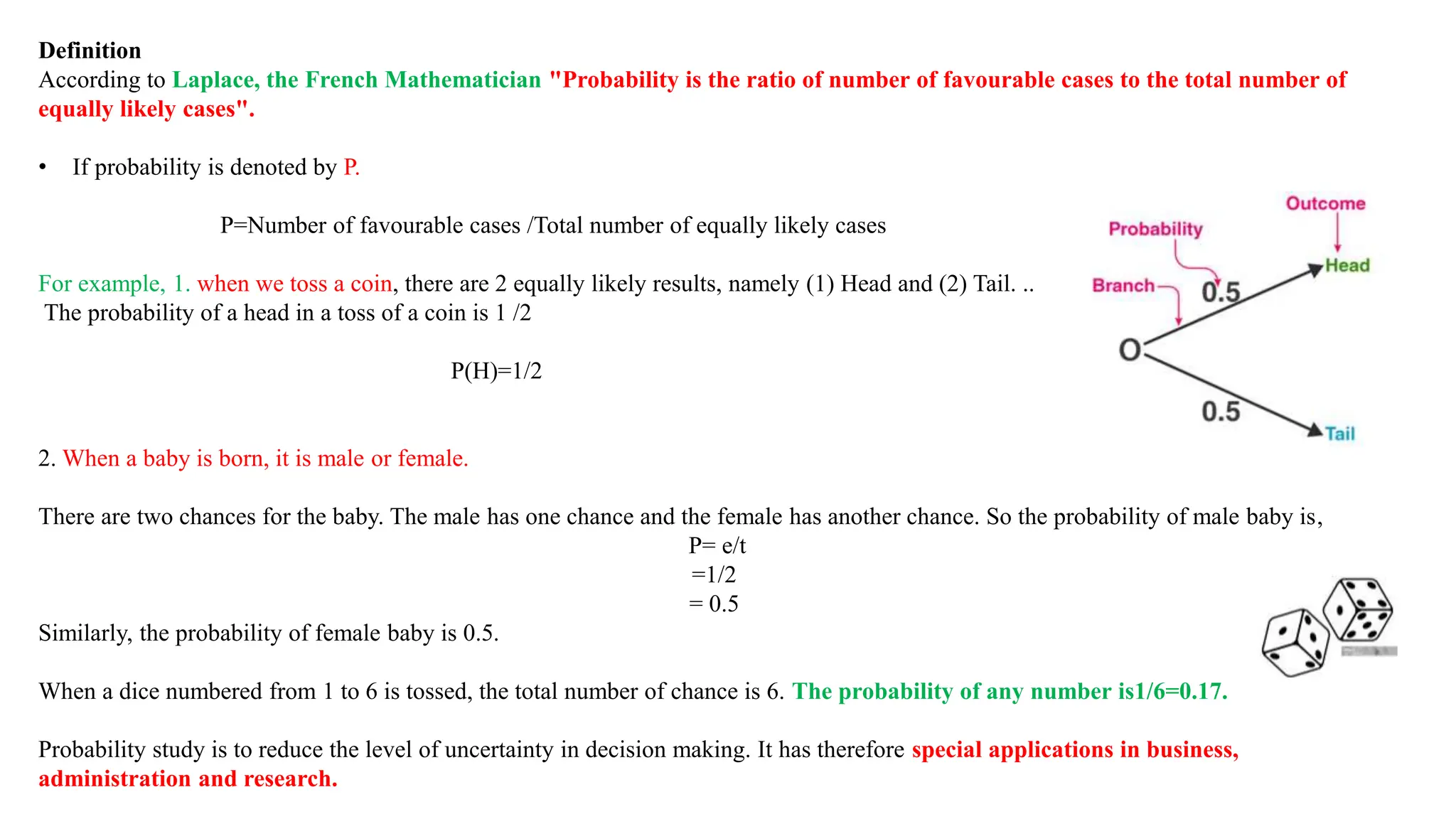 Definition
According to Laplace, the French Mathematician "Probability is the ratio of number of favourable cases to the total number of
equally likely cases".
• If probability is denoted by P.
P=Number of favourable cases /Total number of equally likely cases
For example, 1. when we toss a coin, there are 2 equally likely results, namely (1) Head and (2) Tail. ..
The probability of a head in a toss of a coin is 1 /2
P(H)=1/2
2. When a baby is born, it is male or female.
There are two chances for the baby. The male has one chance and the female has another chance. So the probability of male baby is,
P= e/t
=1/2
= 0.5
Similarly, the probability of female baby is 0.5.
When a dice numbered from 1 to 6 is tossed, the total number of chance is 6. The probability of any number is1/6=0.17.
Probability study is to reduce the level of uncertainty in decision making. It has therefore special applications in business,
administration and research.
 