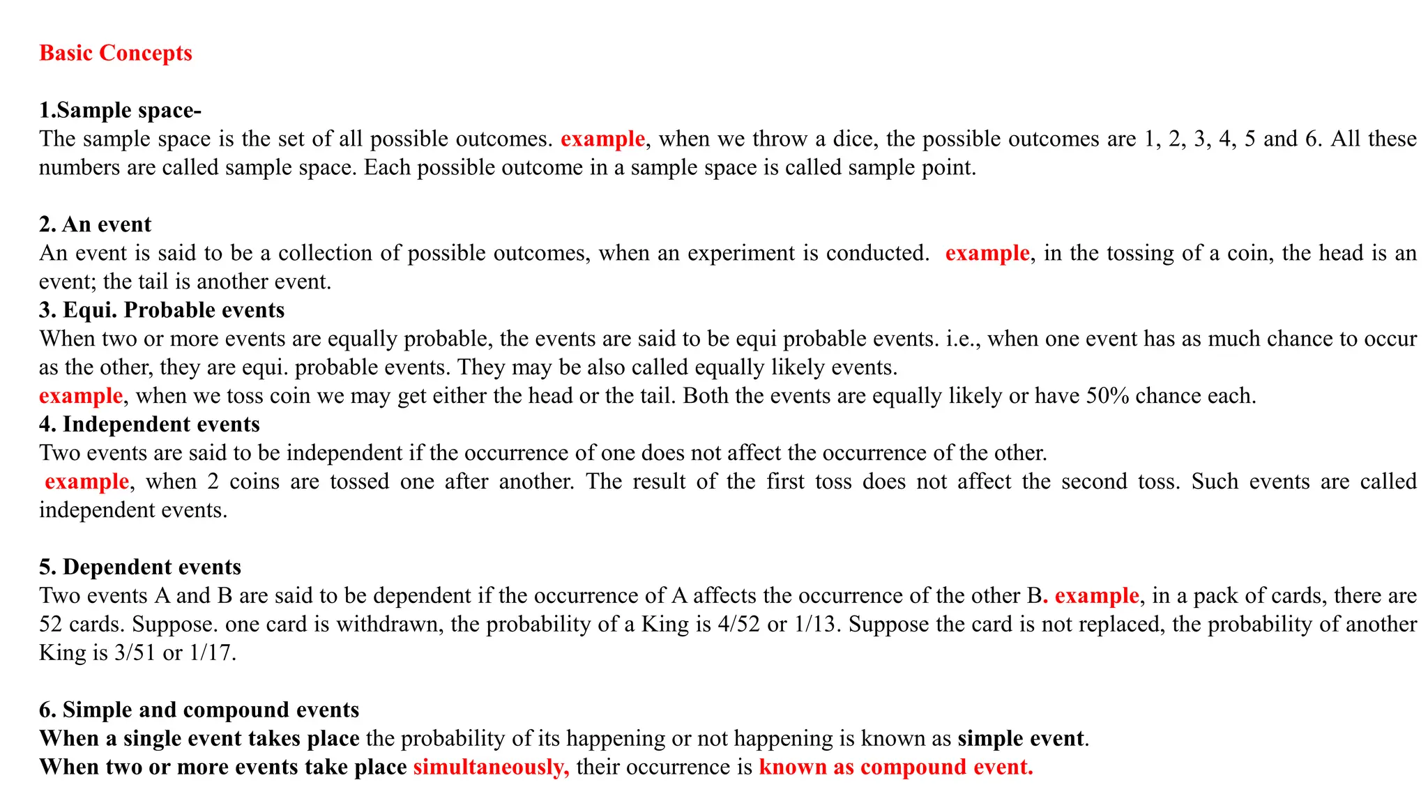Basic Concepts
1.Sample space-
The sample space is the set of all possible outcomes. example, when we throw a dice, the possible outcomes are 1, 2, 3, 4, 5 and 6. All these
numbers are called sample space. Each possible outcome in a sample space is called sample point.
2. An event
An event is said to be a collection of possible outcomes, when an experiment is conducted. example, in the tossing of a coin, the head is an
event; the tail is another event.
3. Equi. Probable events
When two or more events are equally probable, the events are said to be equi probable events. i.e., when one event has as much chance to occur
as the other, they are equi. probable events. They may be also called equally likely events.
example, when we toss coin we may get either the head or the tail. Both the events are equally likely or have 50% chance each.
4. Independent events
Two events are said to be independent if the occurrence of one does not affect the occurrence of the other.
example, when 2 coins are tossed one after another. The result of the first toss does not affect the second toss. Such events are called
independent events.
5. Dependent events
Two events A and B are said to be dependent if the occurrence of A affects the occurrence of the other B. example, in a pack of cards, there are
52 cards. Suppose. one card is withdrawn, the probability of a King is 4/52 or 1/13. Suppose the card is not replaced, the probability of another
King is 3/51 or 1/17.
6. Simple and compound events
When a single event takes place the probability of its happening or not happening is known as simple event.
When two or more events take place simultaneously, their occurrence is known as compound event.
 