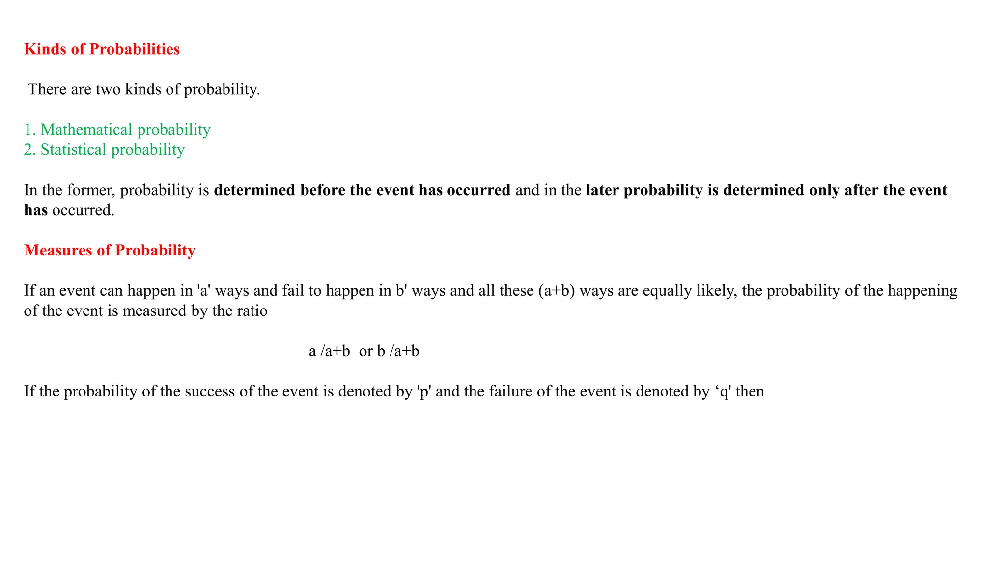 Kinds of Probabilities
There are two kinds of probability.
1. Mathematical probability
2. Statistical probability
In the former, probability is determined before the event has occurred and in the later probability is determined only after the event
has occurred.
Measures of Probability
If an event can happen in 'a' ways and fail to happen in b' ways and all these (a+b) ways are equally likely, the probability of the happening
of the event is measured by the ratio
a /a+b or b /a+b
If the probability of the success of the event is denoted by 'p' and the failure of the event is denoted by ‘q' then
 