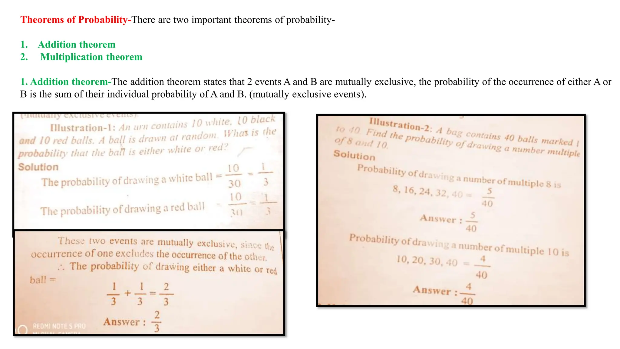 Theorems of Probability-There are two important theorems of probability-
1. Addition theorem
2. Multiplication theorem
1. Addition theorem-The addition theorem states that 2 events A and B are mutually exclusive, the probability of the occurrence of either A or
B is the sum of their individual probability of A and B. (mutually exclusive events).
 