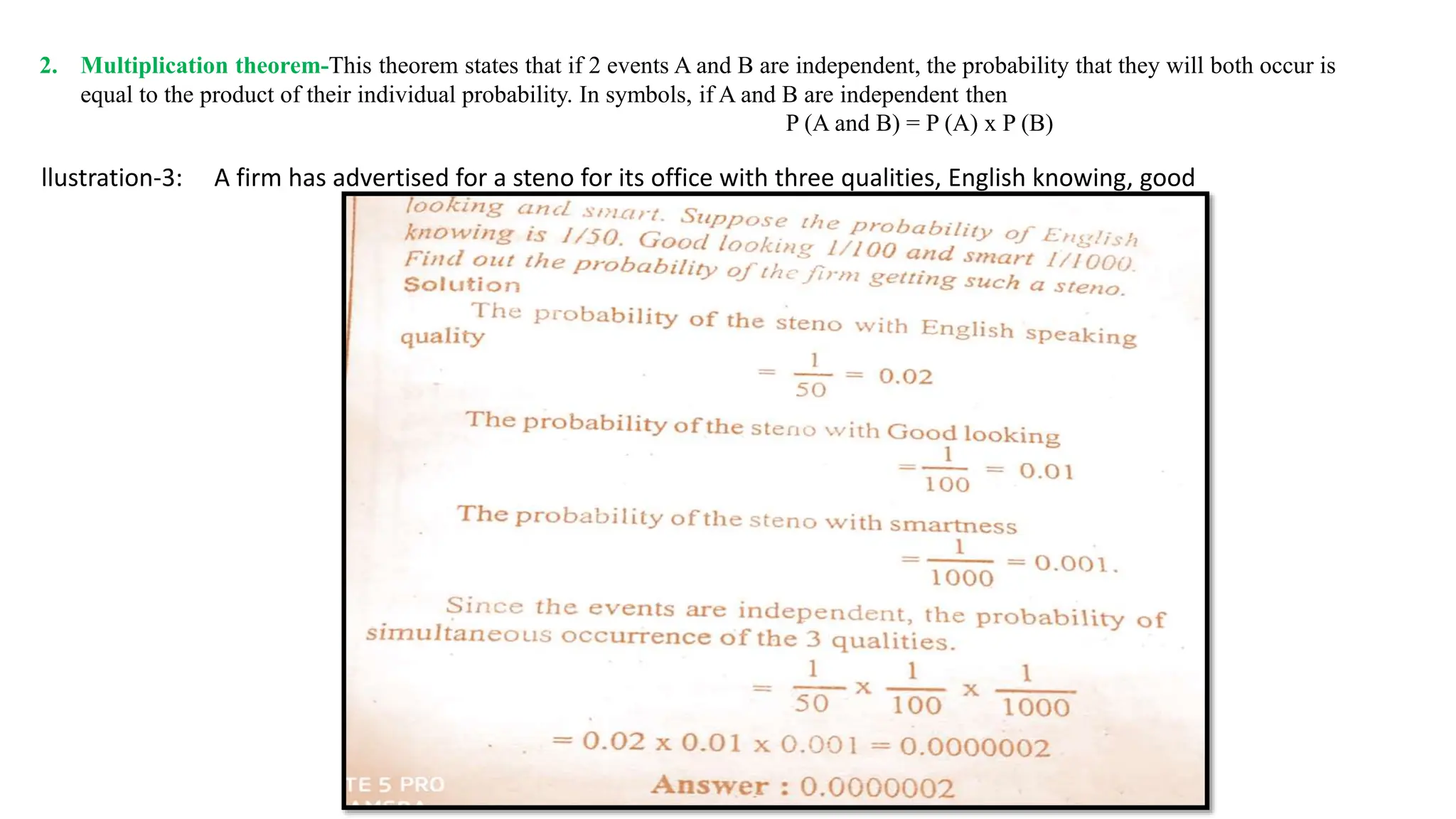2. Multiplication theorem-This theorem states that if 2 events A and B are independent, the probability that they will both occur is
equal to the product of their individual probability. In symbols, if A and B are independent then
P (A and B) = P (A) x P (B)
llustration-3: A firm has advertised for a steno for its office with three qualities, English knowing, good
 