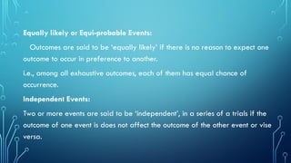 Equally likely or Equi-probable Events:
Outcomes are said to be ‘equally likely’ if there is no reason to expect one
outcome to occur in preference to another.
i.e., among all exhaustive outcomes, each of them has equal chance of
occurrence.
Independent Events:
Two or more events are said to be ‘independent’, in a series of a trials if the
outcome of one event is does not affect the outcome of the other event or vise
versa.
 