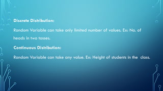 Discrete Distribution:
Random Variable can take only limited number of values. Ex: No. of
heads in two tosses.
Continuous Distribution:
Random Variable can take any value. Ex: Height of students in the class.
 