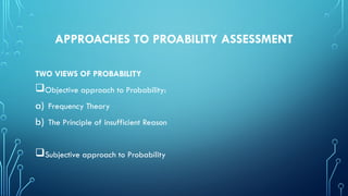 APPROACHES TO PROABILITY ASSESSMENT
TWO VIEWS OF PROBABILITY
Objective approach to Probability:
a) Frequency Theory
b) The Principle of insufficient Reason
Subjective approach to Probability
 