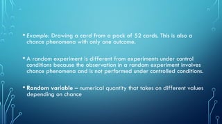 • Example: Drawing a card from a pack of 52 cards. This is also a
chance phenomena with only one outcome.
• A random experiment is different from experiments under control
conditions because the observation in a random experiment involves
chance phenomena and is not performed under controlled conditions.
• Random variable – numerical quantity that takes on different values
depending on chance
 
