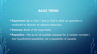 BASIC TERMS
• Experiment: Set or Trial / Sets or Trial in which an operation is
conducted to discover an unknown behaviour
• Outcome: Result of the experiment
• Population – the set of all possible outcomes for a random variable (
only hypothetical population, not a population of people)
 