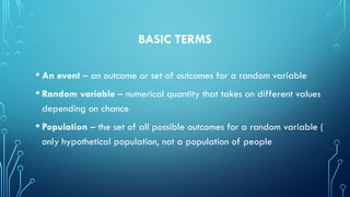 BASIC TERMS
• An event – an outcome or set of outcomes for a random variable
• Random variable – numerical quantity that takes on different values
depending on chance
• Population – the set of all possible outcomes for a random variable (
only hypothetical population, not a population of people
 