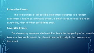 Exhaustive Events:
The total number of all possible elementary outcomes in a random
experiment is known as ‘exhaustive events’. In other words, a set is said to be
exhaustive, when no other possibilities exists.
Favorable Events:
The elementary outcomes which entail or favor the happening of an event is
known as ‘favorable events’ i.e., the outcomes which help in the occurrence of
that event.
 