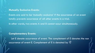 Mutually Exclusive Events:
Events are said to be ‘mutually exclusive’ if the occurrence of an event
totally prevents occurrence of all other events in a trial.
In other words, two events A and B cannot occur simultaneously.
Complementary Events:
Let E denote occurrence of event. The complement of E denotes the non
occurrence of event E. Complement of E is denoted by ‘ ’
Ē
 