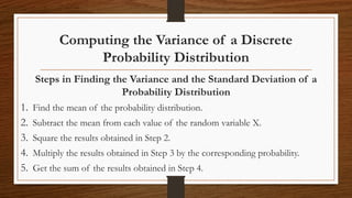 Computing the Variance of a Discrete
Probability Distribution
Steps in Finding the Variance and the Standard Deviation of a
Probability Distribution
1. Find the mean of the probability distribution.
2. Subtract the mean from each value of the random variable X.
3. Square the results obtained in Step 2.
4. Multiply the results obtained in Step 3 by the corresponding probability.
5. Get the sum of the results obtained in Step 4.
 