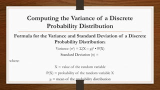 Computing the Variance of a Discrete
Probability Distribution
Formula for the Variance and Standard Deviation of a Discrete
Probability Distribution:
Variance (σ2
) = Σ(X – μ)2
• P(X)
Standard Deviation (σ) =
where:
X = value of the random variable
P(X) = probability of the random variable X
μ = mean of the probability distribution
 