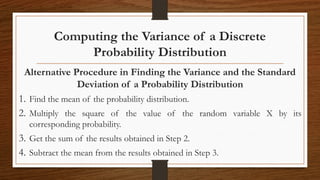 Computing the Variance of a Discrete
Probability Distribution
Alternative Procedure in Finding the Variance and the Standard
Deviation of a Probability Distribution
1. Find the mean of the probability distribution.
2. Multiply the square of the value of the random variable X by its
corresponding probability.
3. Get the sum of the results obtained in Step 2.
4. Subtract the mean from the results obtained in Step 3.
 