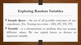 Exploring Random Variables
Sample Space – the set of all possible outcomes of any
experiment. (Ex. Tossing two coins – HH, HT, TH, TT)
Variable – is a characteristic or attribute that can assume
different values. We use capital letters to denote or
represent variable.
 